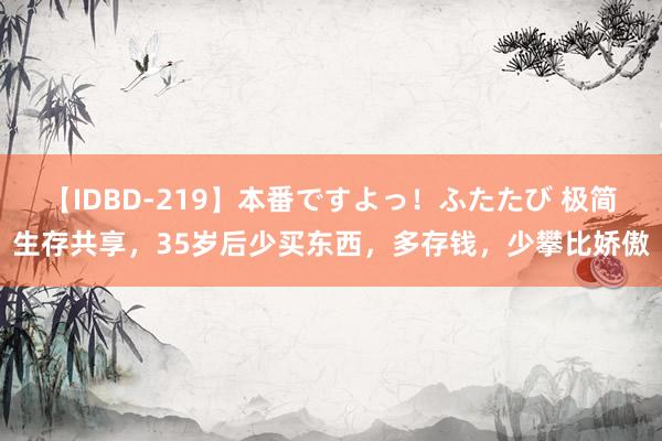 【IDBD-219】本番ですよっ！ふたたび 极简生存共享，35岁后少买东西，多存钱，少攀比娇傲