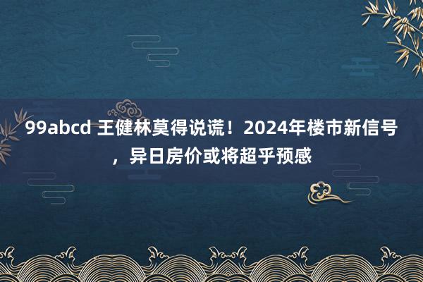 99abcd 王健林莫得说谎！2024年楼市新信号，异日房价或将超乎预感