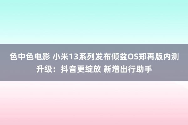 色中色电影 小米13系列发布倾盆OS郑再版内测升级：抖音更绽放 新增出行助手