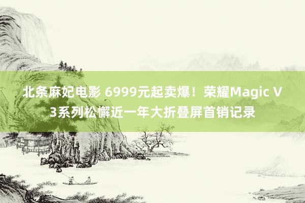 北条麻妃电影 6999元起卖爆！荣耀Magic V3系列松懈近一年大折叠屏首销记录