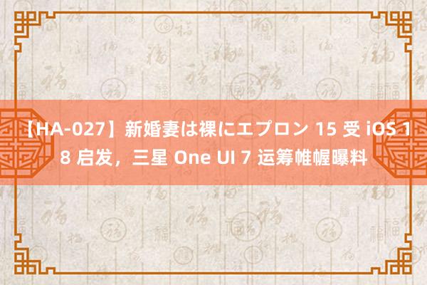 【HA-027】新婚妻は裸にエプロン 15 受 iOS 18 启发，三星 One UI 7 运筹帷幄曝料