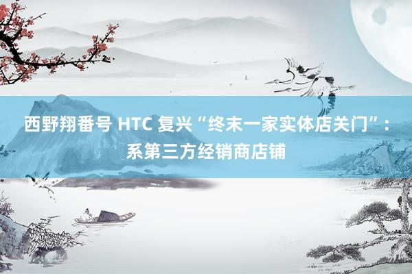 西野翔番号 HTC 复兴“终末一家实体店关门”：系第三方经销商店铺