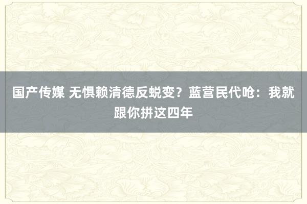 国产传媒 无惧赖清德反蜕变？蓝营民代呛：我就跟你拼这四年