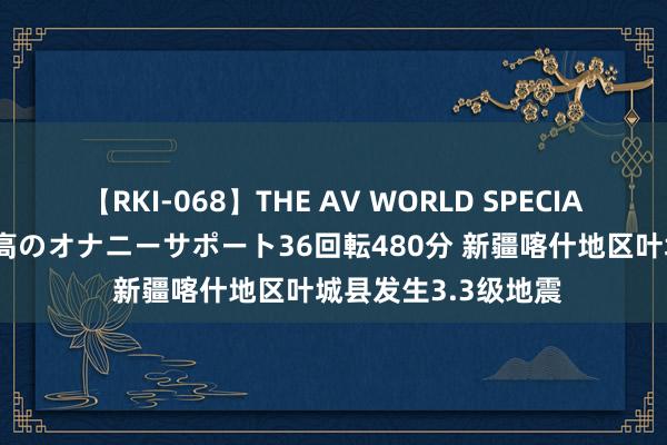 【RKI-068】THE AV WORLD SPECIAL あなただけに 最高のオナニーサポート36回転480分 新疆喀什地区叶城县发生3.3级地震