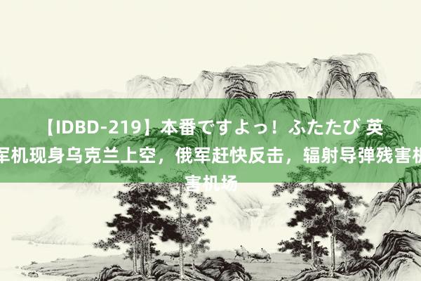 【IDBD-219】本番ですよっ！ふたたび 英国军机现身乌克兰上空，俄军赶快反击，辐射导弹残害机场