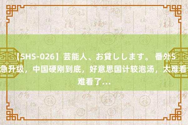 【SHS-026】芸能人、お貸しします。 番外SP 危急升级，中国硬刚到底，好意思国计较泡汤，太难看了…