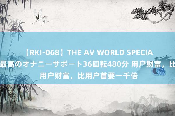 【RKI-068】THE AV WORLD SPECIAL あなただけに 最高のオナニーサポート36回転480分 用户财富，比用户首要一千倍