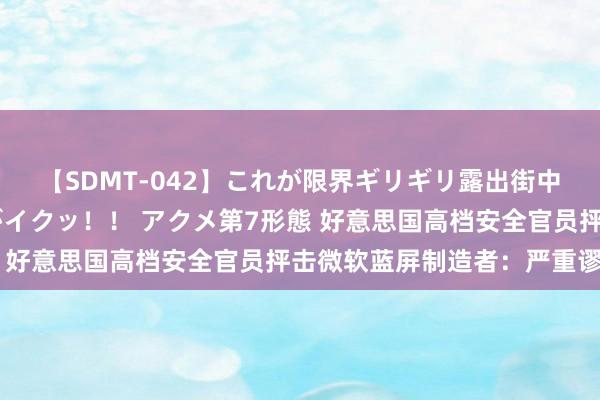 【SDMT-042】これが限界ギリギリ露出街中潮吹き アクメ自転車がイクッ！！ アクメ第7形態 好意思国高档安全官员抨击微软蓝屏制造者：严重谬误