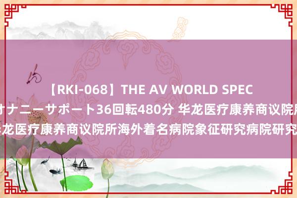 【RKI-068】THE AV WORLD SPECIAL あなただけに 最高のオナニーサポート36回転480分 华龙医疗康养商议院所海外着名病院象征研究病院研究平面图院