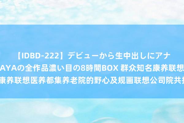 【IDBD-222】デビューから生中出しにアナルまで！最強の芸能人AYAの全作品濃い目の8時間BOX 群众知名康养联想医养都集养老院的野心及规画联想公司院共振医疗康养计议所