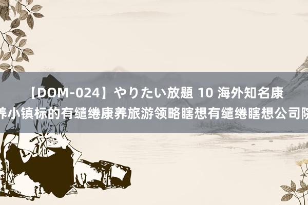 【DOM-024】やりたい放題 10 海外知名康养小镇标的有缱绻康养旅游领略瞎想有缱绻瞎想公司院