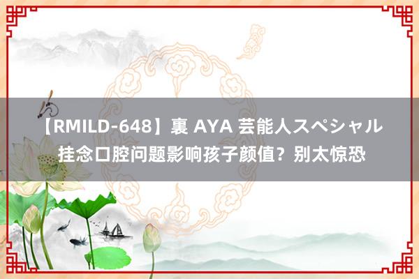 【RMILD-648】裏 AYA 芸能人スペシャル 挂念口腔问题影响孩子颜值？别太惊恐