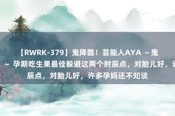 【RWRK-379】鬼降臨！芸能人AYA ～鬼シリーズ全制覇！～ 孕期吃生果最佳躲避这两个时辰点，对胎儿好，许多孕妈还不知谈