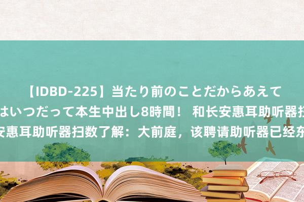 【IDBD-225】当たり前のことだからあえて言わなかったけど…IPはいつだって本生中出し8時間！ 和长安惠耳助听器扫数了解：大前庭，该聘请助听器已经东谈主工耳蜗？