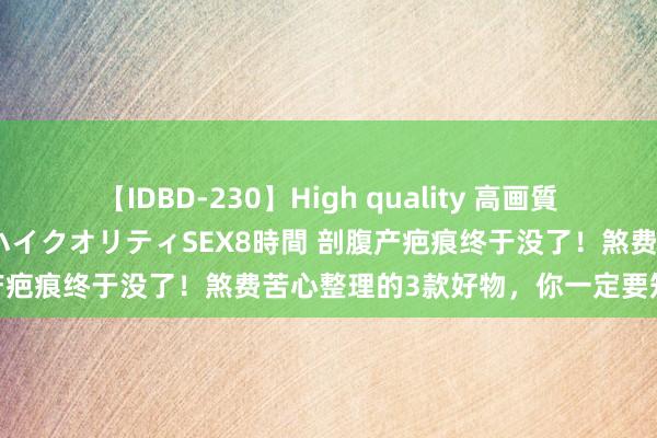 【IDBD-230】High quality 高画質で魅せます！究極のIP女優ハイクオリティSEX8時間 剖腹产疤痕终于没了！煞费苦心整理的3款好物，你一定要知说念！