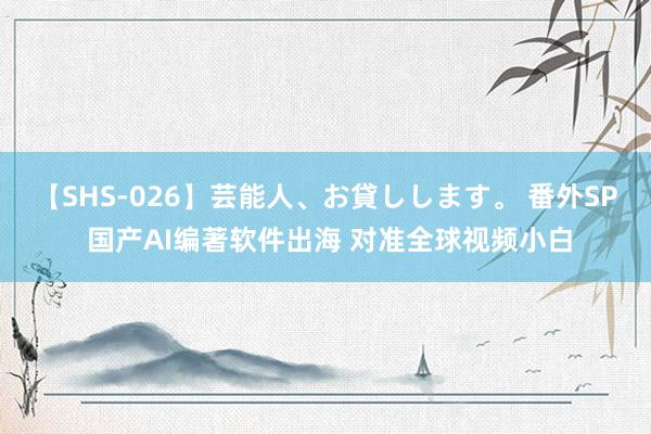 【SHS-026】芸能人、お貸しします。 番外SP 国产AI编著软件出海 对准全球视频小白