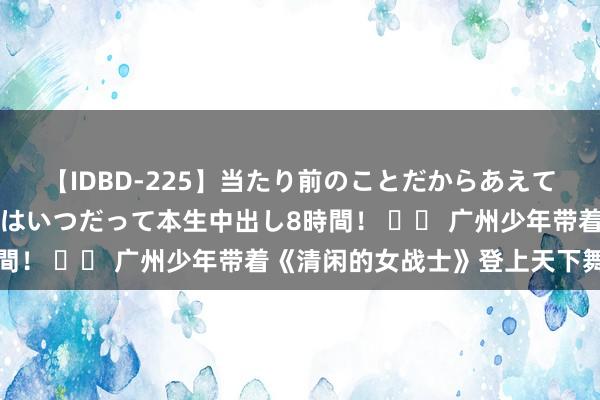 【IDBD-225】当たり前のことだからあえて言わなかったけど…IPはいつだって本生中出し8時間！ 		 广州少年带着《清闲的女战士》登上天下舞台