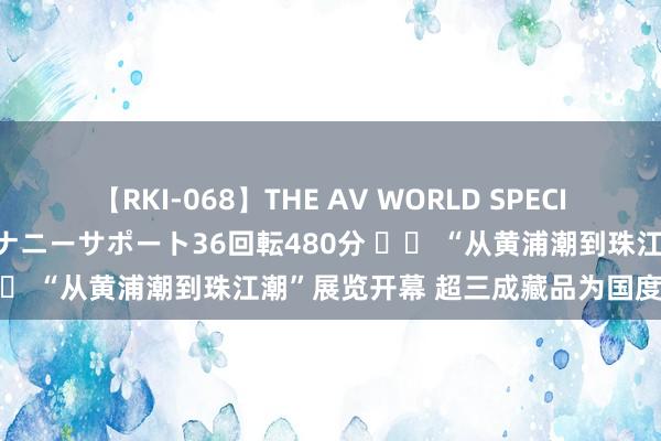 【RKI-068】THE AV WORLD SPECIAL あなただけに 最高のオナニーサポート36回転480分 		 “从黄浦潮到珠江潮”展览开幕 超三成藏品为国度级文物