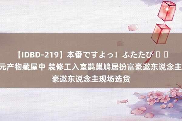 【IDBD-219】本番ですよっ！ふたたび 		 6000万元产物藏屋中 装修工入室鹊巢鸠居扮富豪邀东说念主现场选货