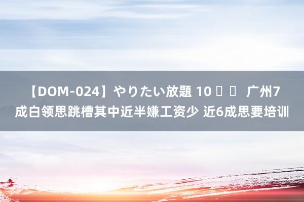 【DOM-024】やりたい放題 10 		 广州7成白领思跳槽其中近半嫌工资少 近6成思要培训