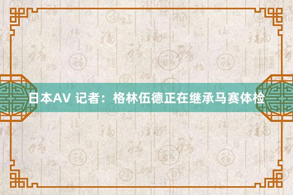 日本AV 记者：格林伍德正在继承马赛体检