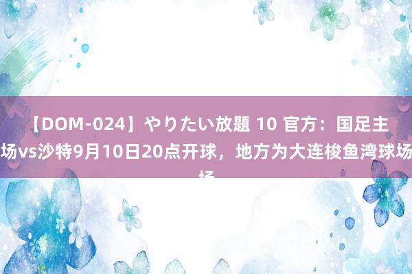 【DOM-024】やりたい放題 10 官方：国足主场vs沙特9月10日20点开球，地方为大连梭鱼湾球场