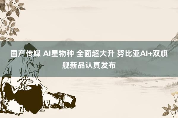 国产传媒 AI星物种 全面超大升 努比亚AI+双旗舰新品认真发布