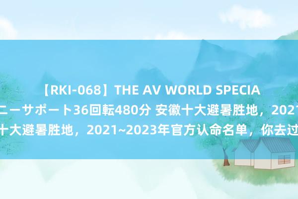 【RKI-068】THE AV WORLD SPECIAL あなただけに 最高のオナニーサポート36回転480分 安徽十大避暑胜地，2021~2023年官方认命名单，你去过哪些？