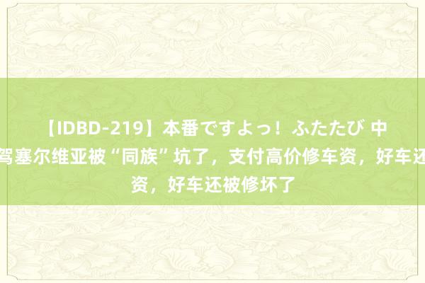 【IDBD-219】本番ですよっ！ふたたび 中国老婆自驾塞尔维亚被“同族”坑了，支付高价修车资，好车还被修坏了