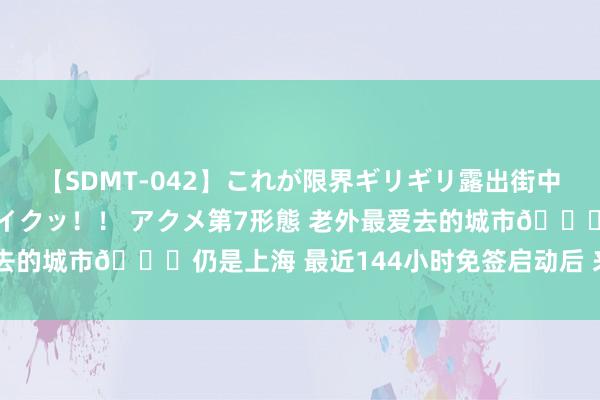 【SDMT-042】これが限界ギリギリ露出街中潮吹き アクメ自転車がイクッ！！ アクメ第7形態 老外最爱去的城市?仍是上海 最近144小时免签启动后 来中国的老外