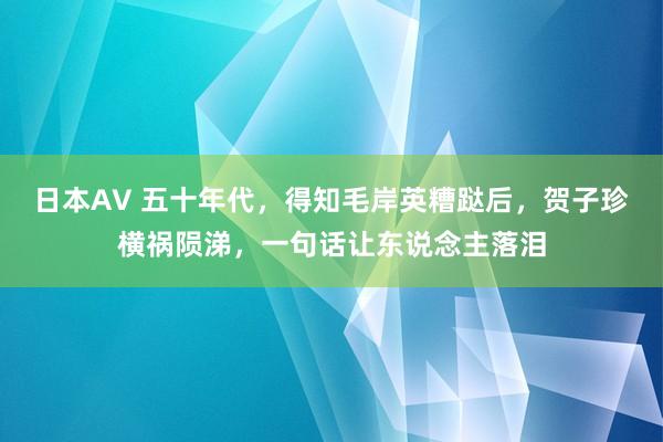 日本AV 五十年代，得知毛岸英糟跶后，贺子珍横祸陨涕，一句话让东说念主落泪