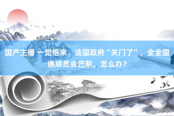 国产主播 一觉悟来，法国政府“关门了”，全全国通顺员去巴黎，怎么办？