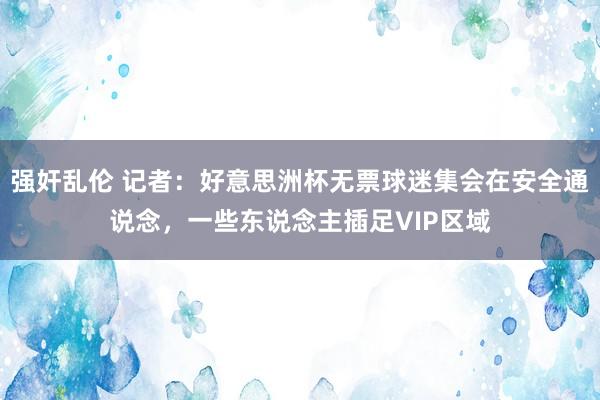 强奸乱伦 记者：好意思洲杯无票球迷集会在安全通说念，一些东说念主插足VIP区域