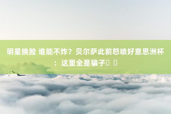 明星换脸 谁能不炸？贝尔萨此前怒喷好意思洲杯：这里全是骗子❗️