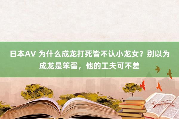 日本AV 为什么成龙打死皆不认小龙女？别以为成龙是笨蛋，他的工夫可不差