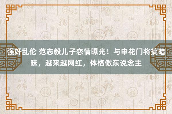 强奸乱伦 范志毅儿子恋情曝光！与申花门将搞暗昧，越来越网红，体格傲东说念主