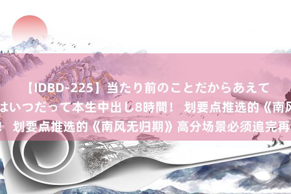 【IDBD-225】当たり前のことだからあえて言わなかったけど…IPはいつだって本生中出し8時間！ 划要点推选的《南风无归期》高分场景必须追完再寝息！