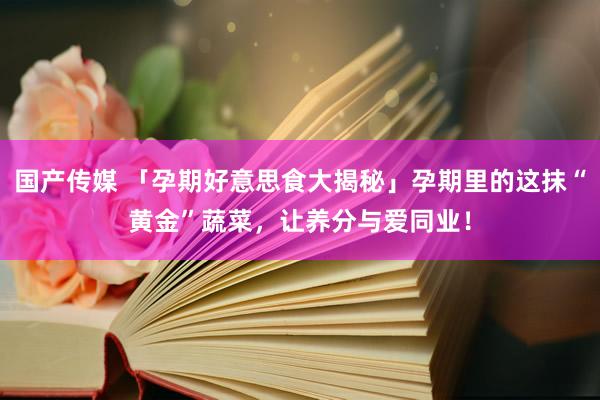 国产传媒 「孕期好意思食大揭秘」孕期里的这抹“黄金”蔬菜，让养分与爱同业！