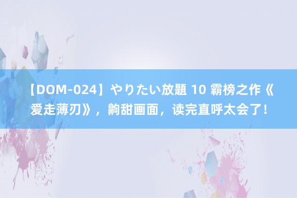 【DOM-024】やりたい放題 10 霸榜之作《爱走薄刃》，齁甜画面，读完直呼太会了！