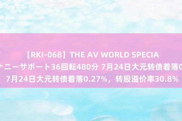 【RKI-068】THE AV WORLD SPECIAL あなただけに 最高のオナニーサポート36回転480分 7月24日大元转债着落0.27%，转股溢价率30.8%