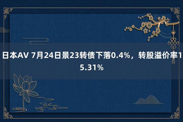 日本AV 7月24日景23转债下落0.4%，转股溢价率15.31%