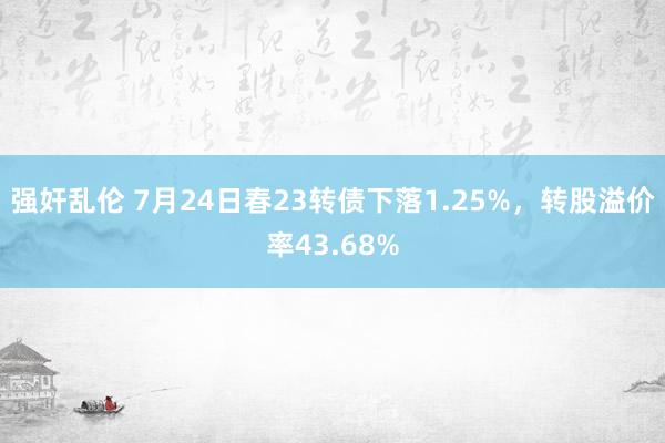 强奸乱伦 7月24日春23转债下落1.25%，转股溢价率43.68%