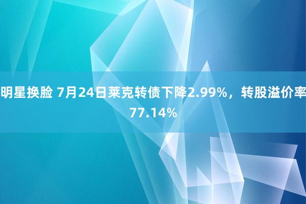 明星换脸 7月24日莱克转债下降2.99%，转股溢价率77.14%