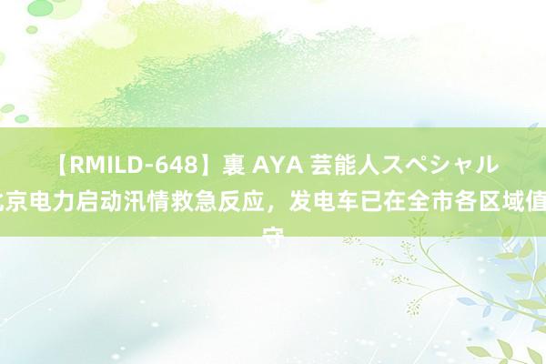 【RMILD-648】裏 AYA 芸能人スペシャル 北京电力启动汛情救急反应，发电车已在全市各区域值守