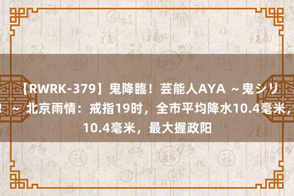 【RWRK-379】鬼降臨！芸能人AYA ～鬼シリーズ全制覇！～ 北京雨情：戒指19时，全市平均降水10.4毫米，最大握政阳