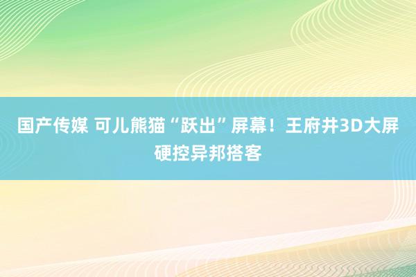 国产传媒 可儿熊猫“跃出”屏幕！王府井3D大屏硬控异邦搭客