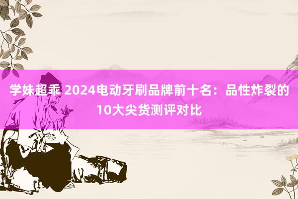 学妹超乖 2024电动牙刷品牌前十名：品性炸裂的10大尖货测评对比