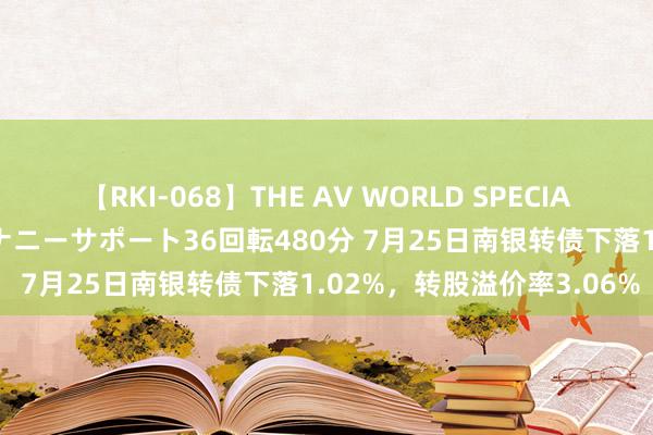 【RKI-068】THE AV WORLD SPECIAL あなただけに 最高のオナニーサポート36回転480分 7月25日南银转债下落1.02%，转股溢价率3.06%