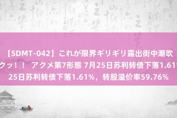 【SDMT-042】これが限界ギリギリ露出街中潮吹き アクメ自転車がイクッ！！ アクメ第7形態 7月25日苏利转债下落1.61%，转股溢价率59.76%