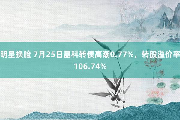 明星换脸 7月25日晶科转债高潮0.77%，转股溢价率106.74%